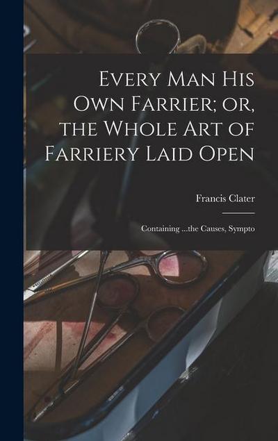 Every man his own Farrier; or, the Whole art of Farriery Laid Open: Containing ...the Causes, Sympto