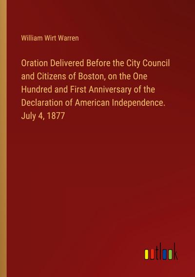 Oration Delivered Before the City Council and Citizens of Boston, on the One Hundred and First Anniversary of the Declaration of American Independence. July 4, 1877