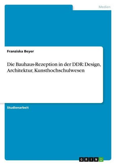 Die Bauhaus-Rezeption in der DDR: Design, Architektur, Kunsthochschulwesen - Franziska Beyer