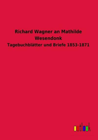 Richard Wagner an Mathilde Wesendonk: Tagebuchblätter und Briefe 1853-1871
