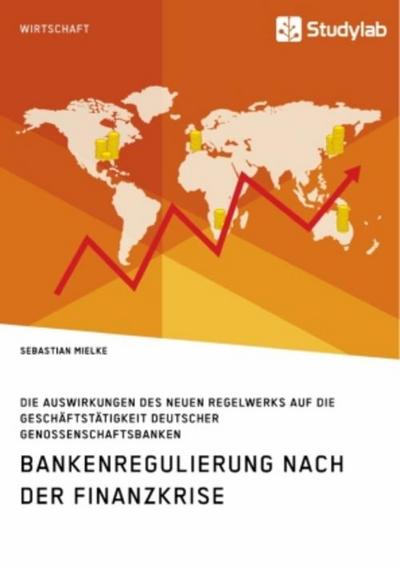 Bankenregulierung nach der Finanzkrise. Die Auswirkungen des neuen Regelwerks auf die Geschäftstätigkeit deutscher Genossenschaftsbanken