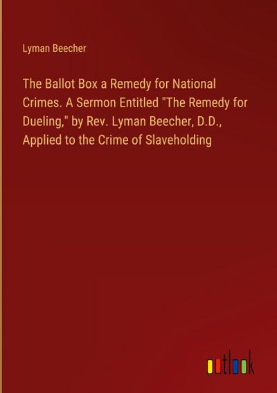 The Ballot Box a Remedy for National Crimes. A Sermon Entitled "The Remedy for Dueling," by Rev. Lyman Beecher, D.D., Applied to the Crime of Slaveholding