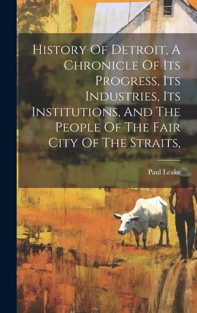 History Of Detroit, A Chronicle Of Its Progress, Its Industries, Its Institutions, And The People Of The Fair City Of The Straits