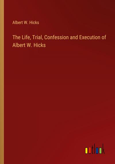The Life, Trial, Confession and Execution of Albert W. Hicks