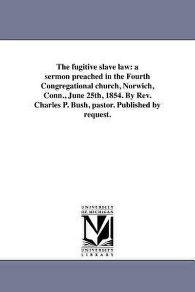The fugitive slave law: a sermon preached in the Fourth Congregational church, Norwich, Conn., June 25th, 1854. By Rev. Charles P. Bush, pasto
