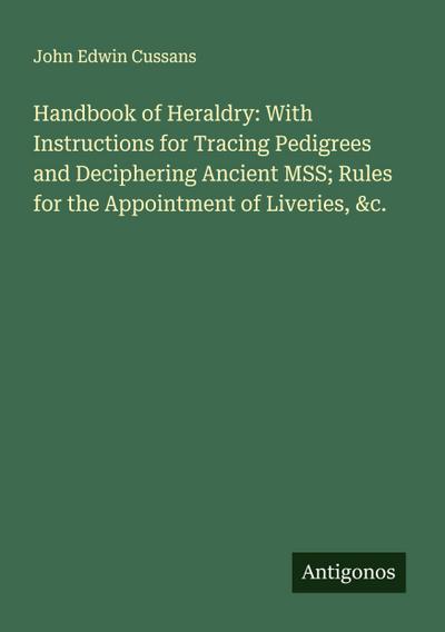 Handbook of Heraldry: With Instructions for Tracing Pedigrees and Deciphering Ancient MSS; Rules for the Appointment of Liveries, &c.
