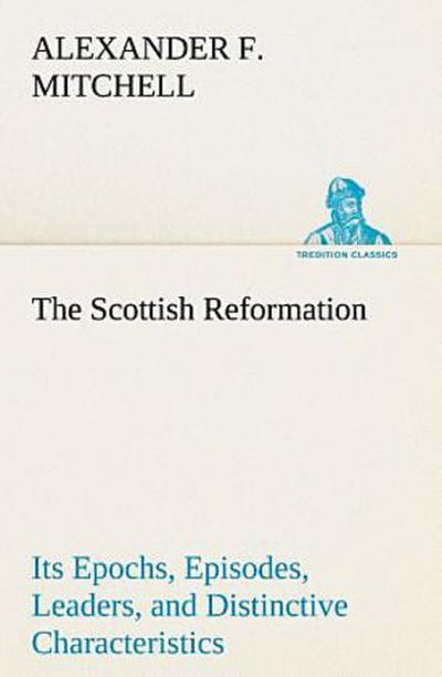The Scottish Reformation Its Epochs, Episodes, Leaders, and Distinctive Characteristics