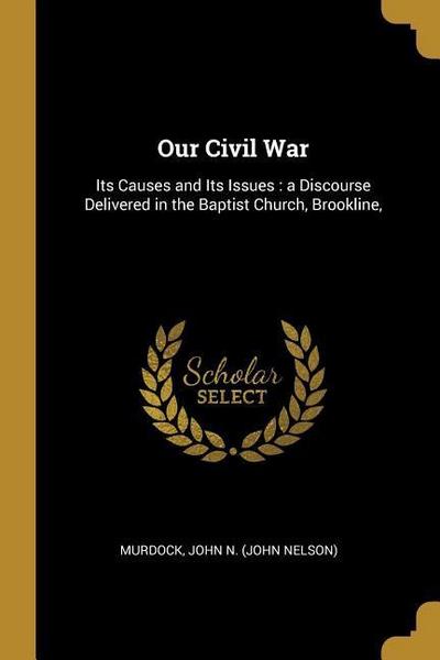 Our Civil War: Its Causes and Its Issues: a Discourse Delivered in the Baptist Church, Brookline