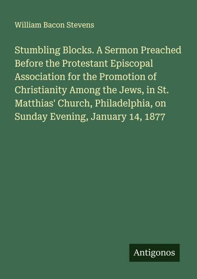 Stumbling Blocks. A Sermon Preached Before the Protestant Episcopal Association for the Promotion of Christianity Among the Jews, in St. Matthias’ Church, Philadelphia, on Sunday Evening, January 14, 1877