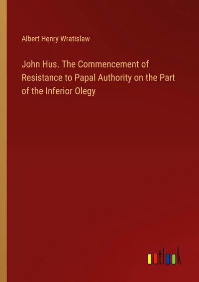 John Hus. The Commencement of Resistance to Papal Authority on the Part of the Inferior Olegy