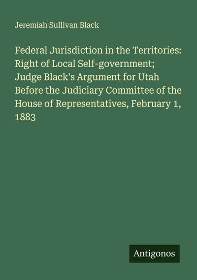 Federal Jurisdiction in the Territories: Right of Local Self-government; Judge Black’s Argument for Utah Before the Judiciary Committee of the House of Representatives, February 1, 1883