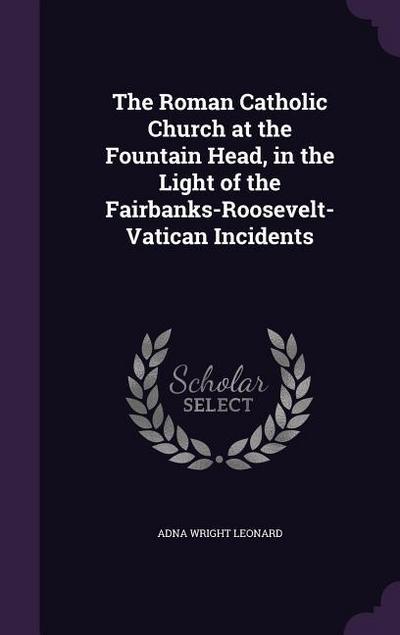The Roman Catholic Church at the Fountain Head, in the Light of the Fairbanks-Roosevelt-Vatican Incidents
