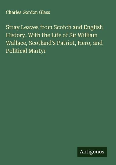 Stray Leaves from Scotch and English History. With the Life of Sir William Wallace, Scotland’s Patriot, Hero, and Political Martyr