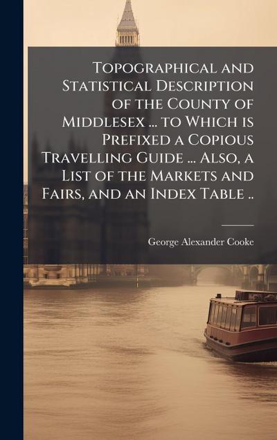 Topographical and Statistical Description of the County of Middlesex ... to Which is Prefixed a Copious Travelling Guide ... Also, a List of the Markets and Fairs, and an Index Table ..