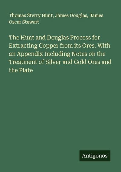 The Hunt and Douglas Process for Extracting Copper from its Ores. With an Appendix Including Notes on the Treatment of Silver and Gold Ores and the Plate