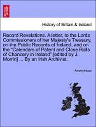 Record Revelations. a Letter, to the Lords Commissioners of Her Majesty’s Treasury, on the Public Records of Ireland, and on the Calendars of Patent and Close Rolls of Chancery in Ireland [Edited by J. Morrin] ... by an Irish Archivist.