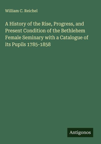 A History of the Rise, Progress, and Present Condition of the Bethlehem Female Seminary with a Catalogue of its Pupils 1785-1858