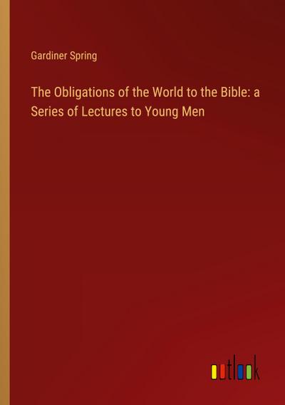The Obligations of the World to the Bible: a Series of Lectures to Young Men