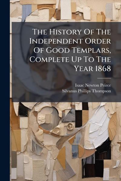 The History Of The Independent Order Of Good Templars, Complete Up To The Year 1868