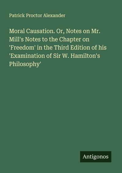 Moral Causation. Or, Notes on Mr. Mill’s Notes to the Chapter on ’Freedom’ in the Third Edition of his ’Examination of Sir W. Hamilton’s Philosophy’
