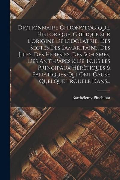 Dictionnaire Chronologique, Historique, Critique Sur L’origine De L’idolatrie, Des Sectes Des Samaritains, Des Juifs, Des Heresies, Des Schismes, Des Anti-papes & De Tous Les Principaux Hérètiques & Fanatiques Qui Ont Causé Quelque Trouble Dans...