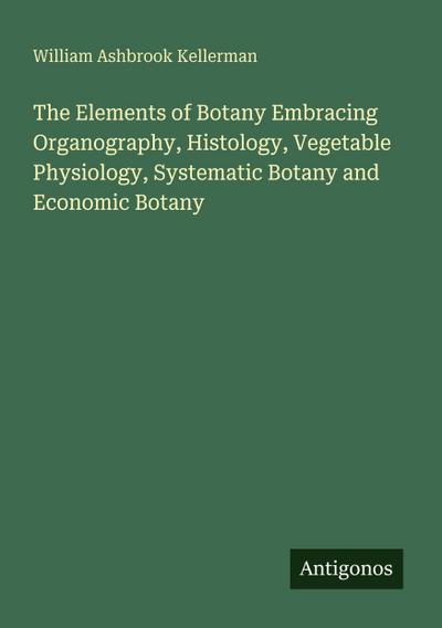 The Elements of Botany Embracing Organography, Histology, Vegetable Physiology, Systematic Botany and Economic Botany
