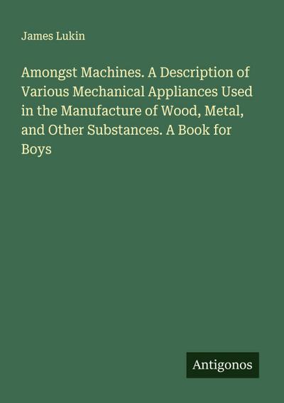 Amongst Machines. A Description of Various Mechanical Appliances Used in the Manufacture of Wood, Metal, and Other Substances. A Book for Boys