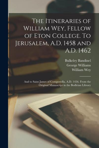 The Itineraries of William Wey, Fellow of Eton College. To Jerusalem, A.D. 1458 and A.D. 1462; and to Saint James of Compostella, A.D. 1456. From the