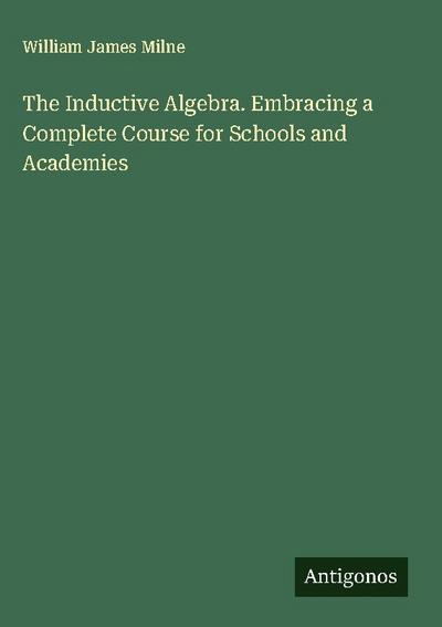 The Inductive Algebra. Embracing a Complete Course for Schools and Academies
