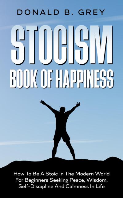 Stocism Book Of Happiness : How To Be A Stoic In The Modern World For Beginners Seeking Peace, Wisdom, Self-Discipline And Calmness In Life