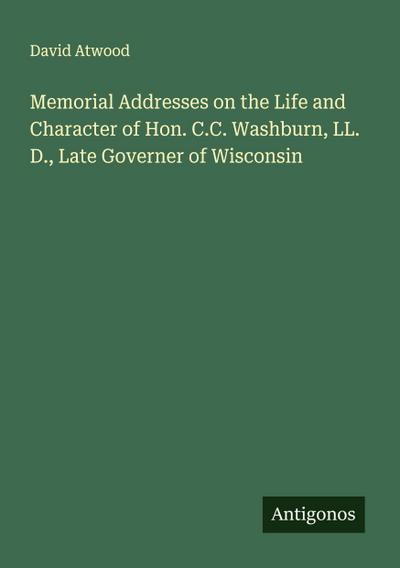Memorial Addresses on the Life and Character of Hon. C.C. Washburn, LL. D., Late Governer of Wisconsin