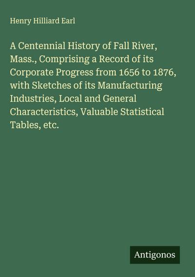A Centennial History of Fall River, Mass., Comprising a Record of its Corporate Progress from 1656 to 1876, with Sketches of its Manufacturing Industries, Local and General Characteristics, Valuable Statistical Tables, etc.