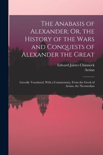 The Anabasis of Alexander; Or, the History of the Wars and Conquests of Alexander the Great: Literally Translated, With a Commentary, From the Greek o