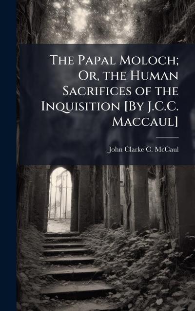 The Papal Moloch; Or, the Human Sacrifices of the Inquisition [By J.C.C. Maccaul]