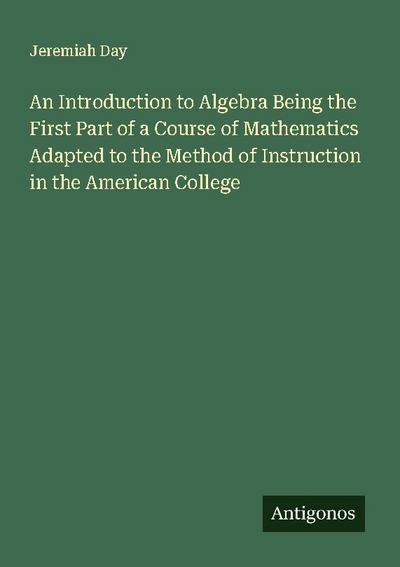 An Introduction to Algebra Being the First Part of a Course of Mathematics Adapted to the Method of Instruction in the American College