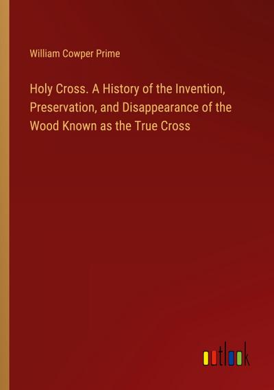Holy Cross. A History of the Invention, Preservation, and Disappearance of the Wood Known as the True Cross
