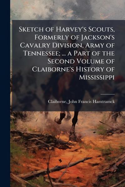 Sketch of Harvey’s Scouts, Formerly of Jackson’s Cavalry Division, Army of Tennessee; ... a Part of the Second Volume of Claiborne’s History of Mississippi