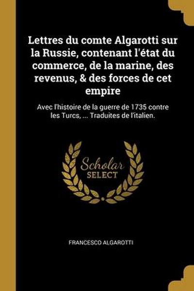 Lettres du comte Algarotti sur la Russie, contenant l’état du commerce, de la marine, des revenus, & des forces de cet empire: Avec l’histoire de la g