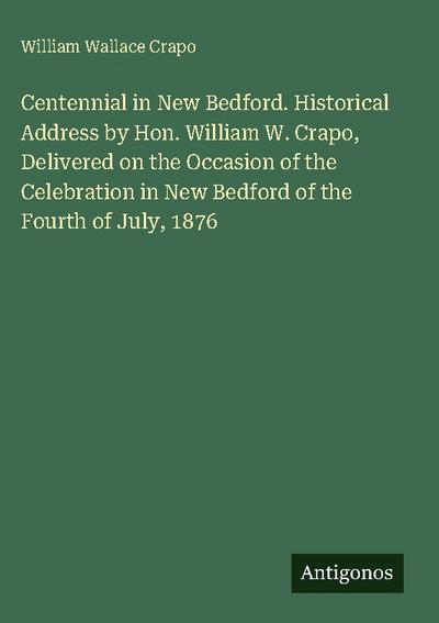 Centennial in New Bedford. Historical Address by Hon. William W. Crapo, Delivered on the Occasion of the Celebration in New Bedford of the Fourth of July, 1876