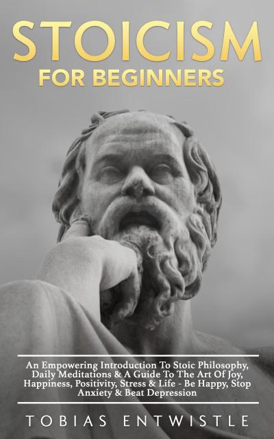 Stoicism For Beginners: An Empowering Introduction To Stoic Philosophy, Daily Meditations & A Guide To The Art Of Joy, Happiness, Positivity, Stress & Life - Be Happy, Stop Anxiety & Beat Depression -
