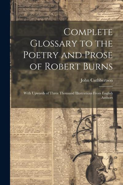 Complete Glossary to the Poetry and Prose of Robert Burns: With Upwards of Three Thousand Illustrations From English Authors