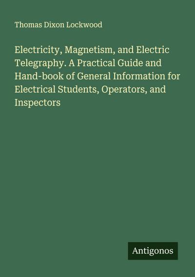 Electricity, Magnetism, and Electric Telegraphy. A Practical Guide and Hand-book of General Information for Electrical Students, Operators, and Inspectors