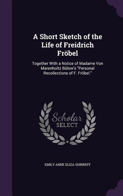 A Short Sketch of the Life of Freidrich Fröbel: Together With a Notice of Madame Von Marenholtz Bülow’s Personal Recollections of F. Fröbel.