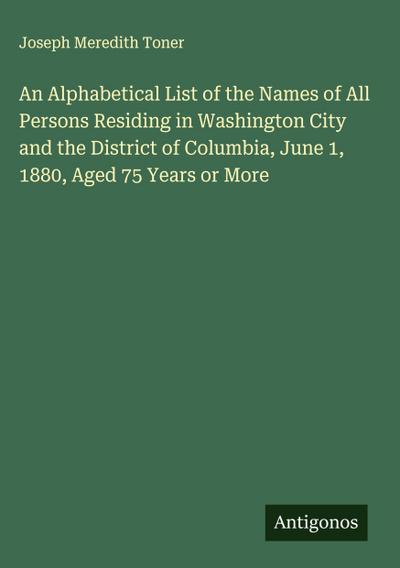 An Alphabetical List of the Names of All Persons Residing in Washington City and the District of Columbia, June 1, 1880, Aged 75 Years or More