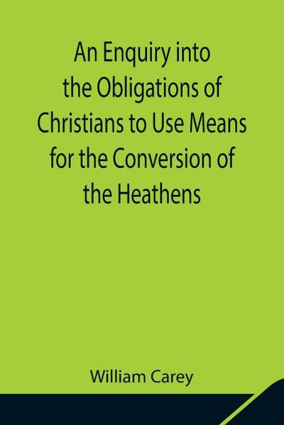 An Enquiry Into The Obligations Of Christians To Use Means For The Conversion Of The Heathens; In Which The Religious State Of The Different Nations Of The World, The Success Of Former Undertakings, And The Practicability Of Further Undertakings, Are Cons