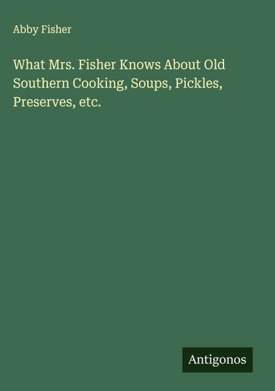 What Mrs. Fisher Knows About Old Southern Cooking, Soups, Pickles, Preserves, etc.