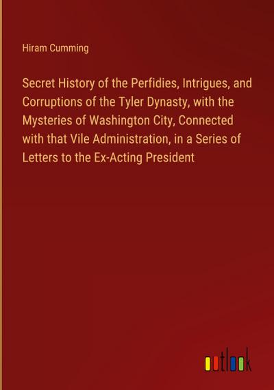 Secret History of the Perfidies, Intrigues, and Corruptions of the Tyler Dynasty, with the Mysteries of Washington City, Connected with that Vile Administration, in a Series of Letters to the Ex-Acting President