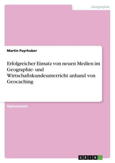 Erfolgreicher Einsatz von neuen Medien im Geographie- und Wirtschaftskundeunterricht anhand von Geocaching