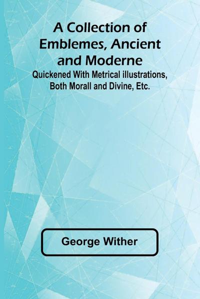 A Collection Of Emblemes, Ancient And Moderne; Quickened With Metrical Illustrations, Both Morall And Divine, Etc.