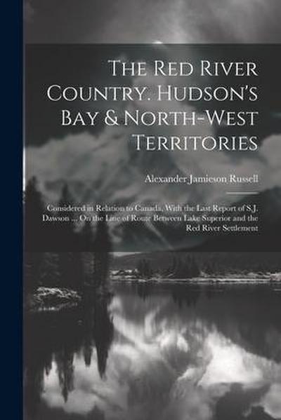 The Red River Country. Hudson’s Bay & North-West Territories: Considered in Relation to Canada, With the Last Report of S.J. Dawson ... On the Line of
